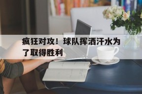 开云体育app-疯狂对攻！球队挥洒汗水为了取得胜利(赛场上挥洒汗水释放激情与活力)