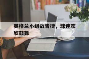 开云sports-英格兰小组战告捷，球迷欢欣鼓舞()