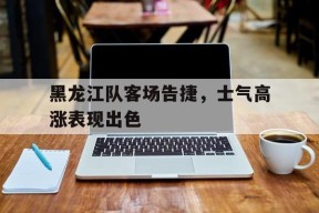 黑龙江队客场告捷，士气高涨表现出色()