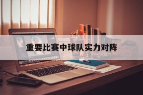 开云体育登录-重要比赛中球队实力对阵()