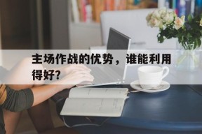 开云体育登录-主场作战的优势，谁能利用得好？()