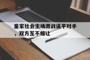 开云体育娱乐app-皇家社会主场激战逼平对手，双方互不相让()